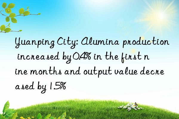 yuanping city: alumina production increased by 0.4% in the first nine months and output value decreased by 1.5%