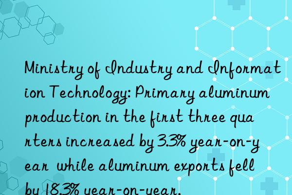 ministry of industry and information technology: primary aluminum production in the first three quarters increased by 3.3% year-on-year  while aluminum exports fell by 18.3% year-on-year.