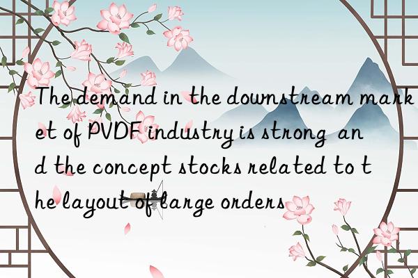 the demand in the nstream market of pvdf industry is strong and the concept stocks related to the layout of large orders