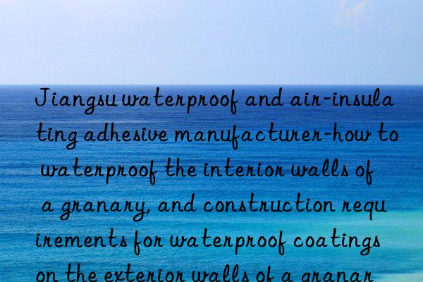 jiangsu waterproof and air-insulating adhesive manufacturer-how to waterproof the interior walls of a granary, and construction requirements for waterproof coatings on the exterior walls of a granary