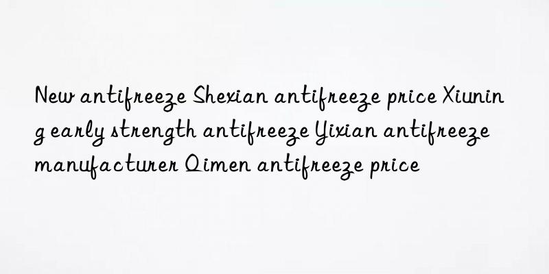 new antifreeze shexian antifreeze price xiuning early strength antifreeze yixian antifreeze manufacturer qimen antifreeze price