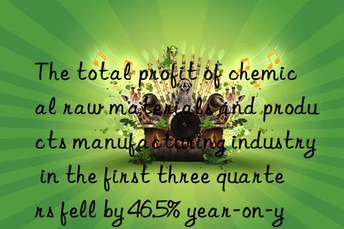 the total profit of chemical raw materials and products manufacturing industry in the first three quarters fell by 46.5% year-on-year.