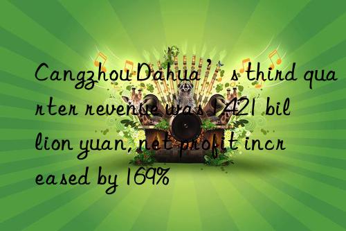 cangzhou dahua’s third quarter revenue was 1.421 billion yuan, net profit increased by 169%