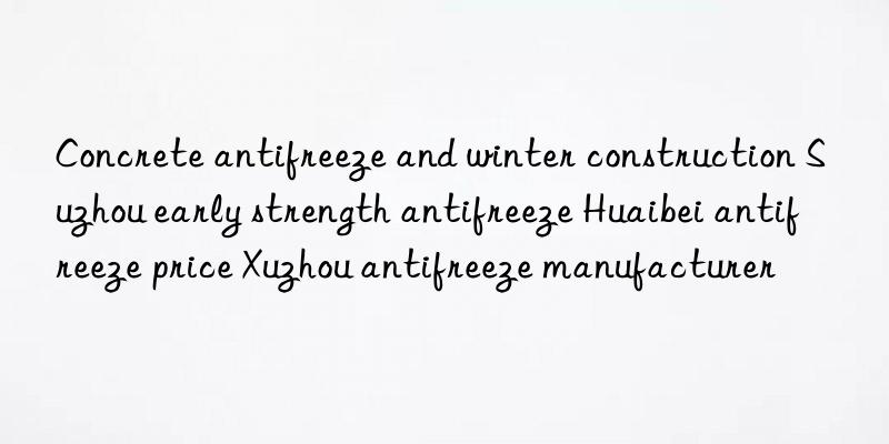 concrete antifreeze and winter construction suzhou early strength antifreeze huaibei antifreeze price xuzhou antifreeze manufacturer