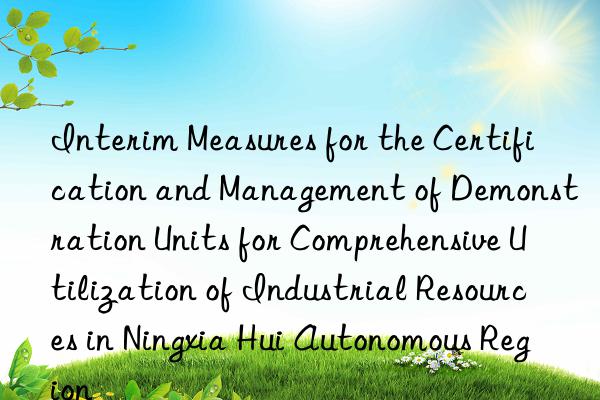 interim measures for the certification and management of demonstration units for comprehensive utilization of industrial resources in ningxia hui autonomous region