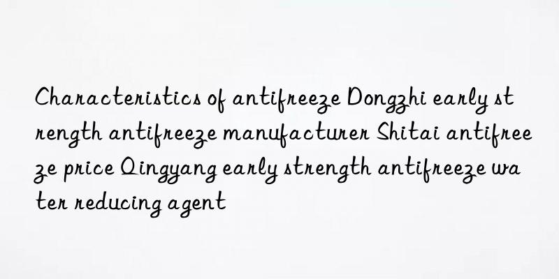 characteristics of antifreeze dongzhi early strength antifreeze manufacturer shitai antifreeze price qingyang early strength antifreeze water reducing agent