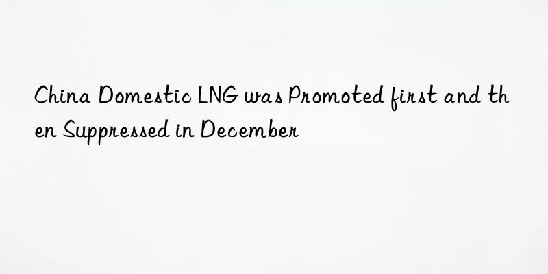 china domestic lng was promoted first and then suppressed in december