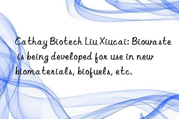 cathay biotech liu xiucai: biowaste is being developed for use in new biomaterials, biofuels, etc.