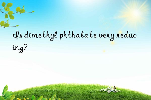 is dimethyl phthalate very reducing?
