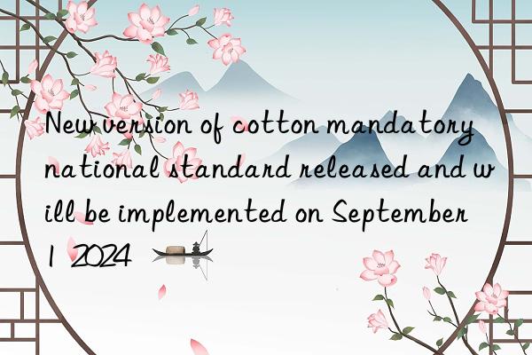 new version of cotton mandatory national standard released and will be implemented on september 1  2024