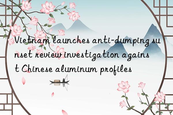 vietnam launches anti-dumping sunset review investigation against chinese aluminum profiles