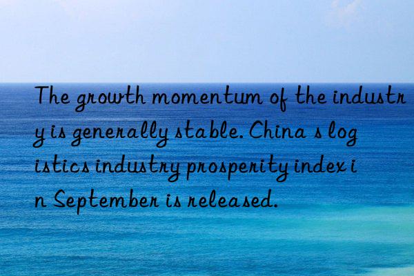the growth momentum of the industry is generally stable. china s logistics industry prosperity index in september is released.