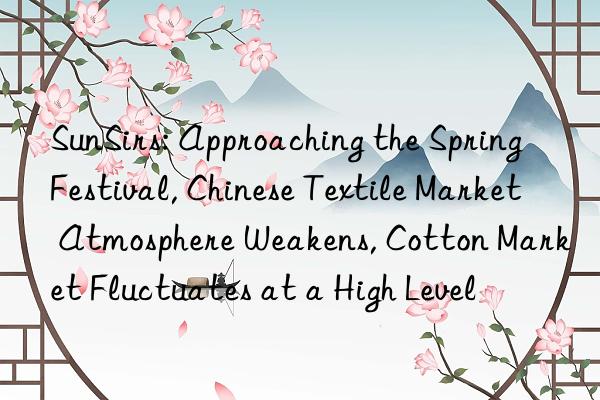 sunsirs: approaching the spring festival, chinese textile market atmosphere weakens, cotton market fluctuates at a high level