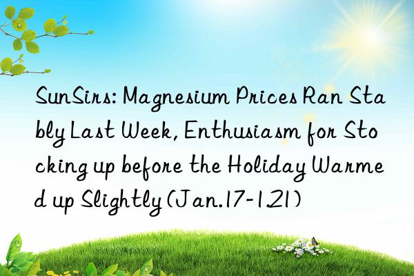 sunsirs: magnesium prices ran stably last week, enthusiasm for stocking up before the holiday warmed up slightly (jan.17-1.21)