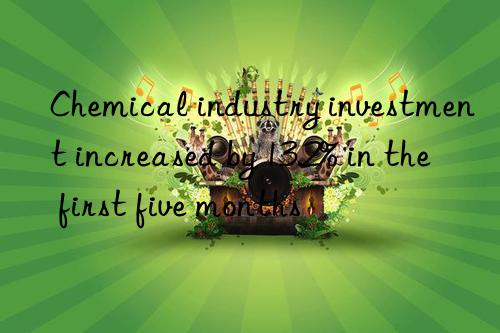 chemical industry investment increased by 13.2% in the first five months
