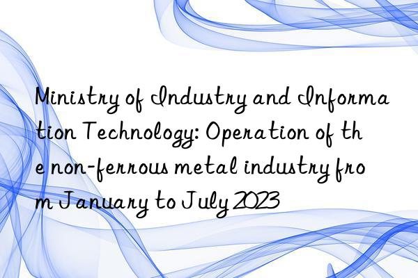 ministry of industry and information technology: operation of the non-ferrous metal industry from january to july 2023