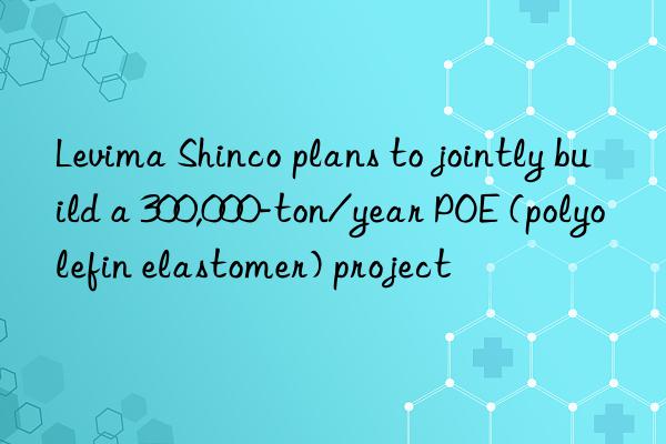 levima shinco plans to jointly build a 300,000-ton/year poe (polyolefin elastomer) project