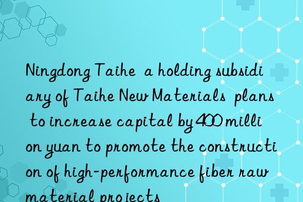 ningdong taihe  a holding subsidiary of taihe new materials  plans to increase capital by 400 million yuan to promote the construction of high-performance fiber raw material projects