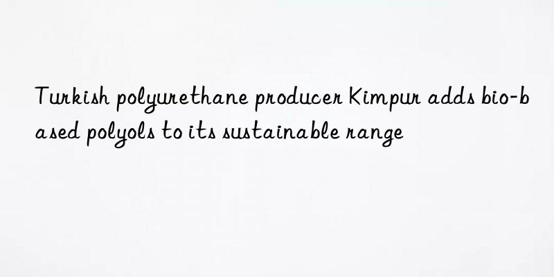 turkish polyurethane producer kimpur adds bio-based polyols to its sustainable range