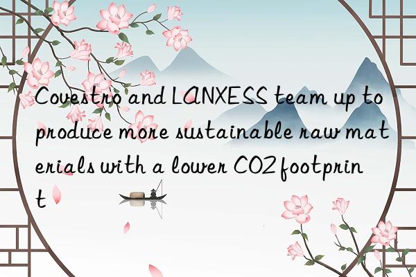  and lanxess team up to produce more sustainable raw materials with a lower co2 footprint