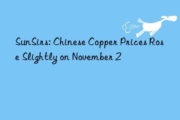 sunsirs: chinese copper prices rose slightly on november 2