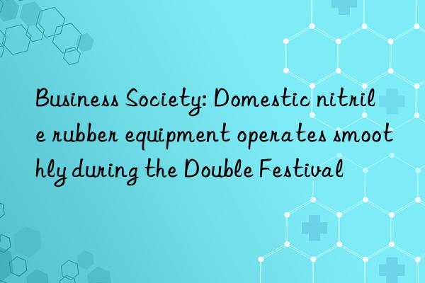 business society: domestic nitrile rubber equipment operates smoothly during the double festival