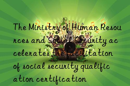 the ministry of human resources and social security accelerates the facilitation of social security qualification certification