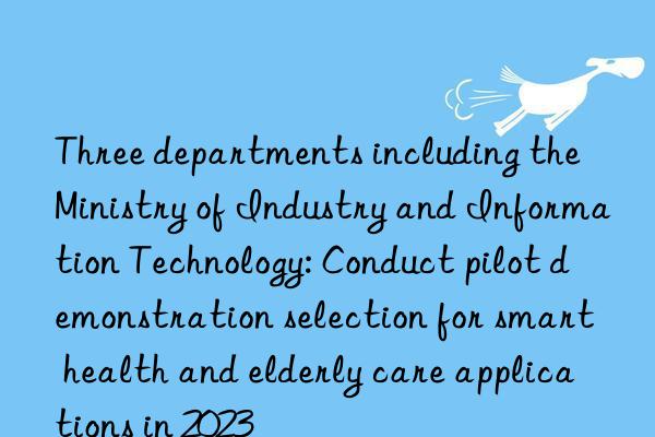 three departments including the ministry of industry and information technology: conduct pilot demonstration selection for smart health and elderly care applications in 2023