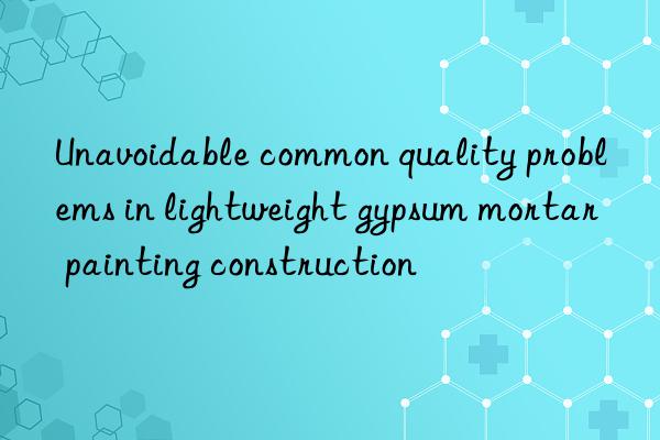 unavoidable common quality problems in lightweight gypsum mortar painting construction