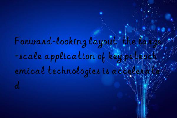forward-looking layout the large-scale application of key petrochemical technologies is accelerated