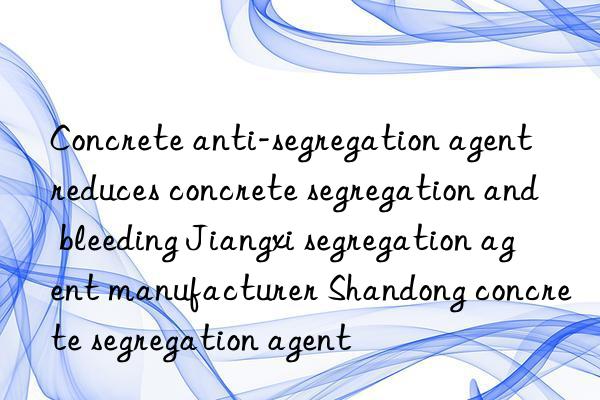 concrete anti-segregation agent reduces concrete segregation and bleeding jiangxi segregation agent manufacturer shandong concrete segregation agent