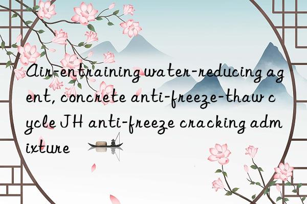 air-entraining water-reducing agent, concrete anti-freeze-thaw cycle jh anti-freeze cracking admixture