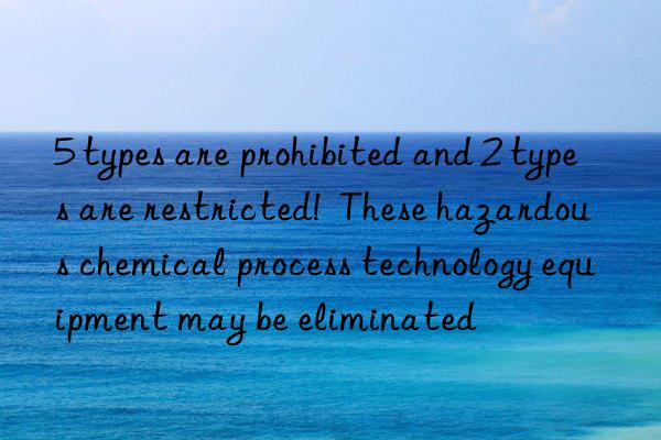 5 types are prohibited and 2 types are restricted! these hazardous chemical process technology equipment may be eliminated