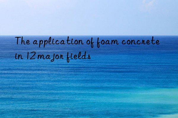 the application of foam concrete in 12 major fields