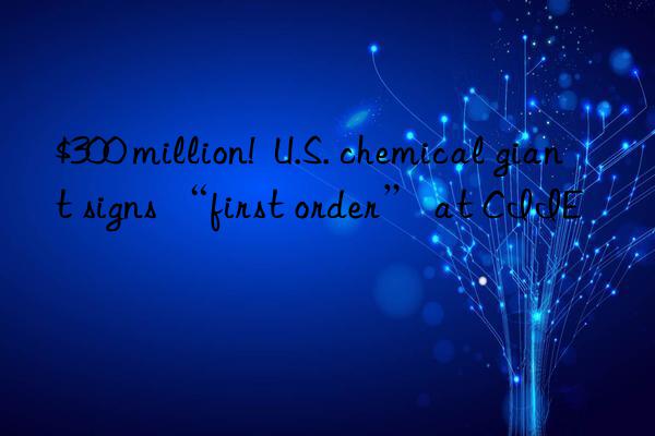 $300 million!  u.s. chemical giant signs “first order” at ciie
