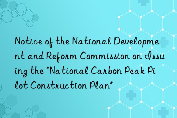 notice of the national development and reform commission on issuing the "national carbon peak pilot construction plan"