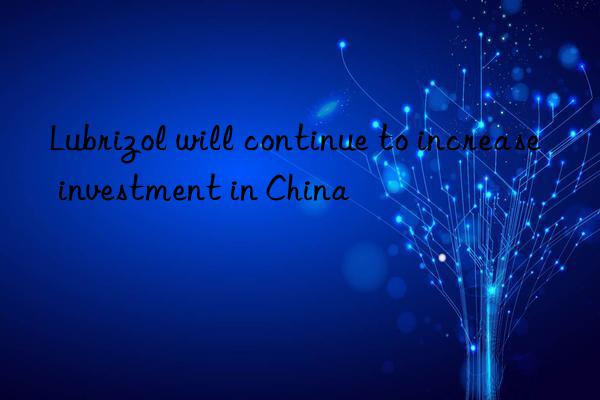 lubrizol will continue to increase investment in china