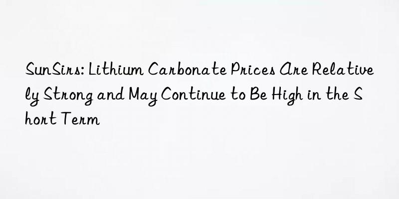 sunsirs: lithium carbonate prices are relatively strong and may continue to be high in the short term