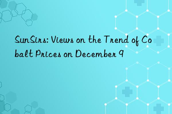 sunsirs: views on the trend of cobalt prices on december 9