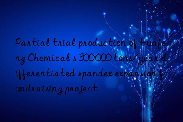 partial trial production of huafeng chemical s 300 000 tons/year differentiated spandex expansion fundraising project