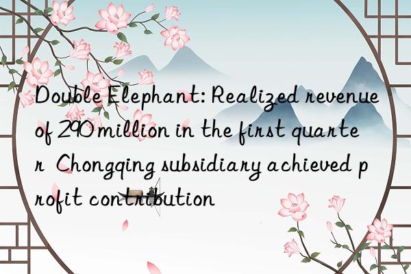 double elephant: realized revenue of 290 million in the first quarter  chongqing subsidiary achieved profit contribution