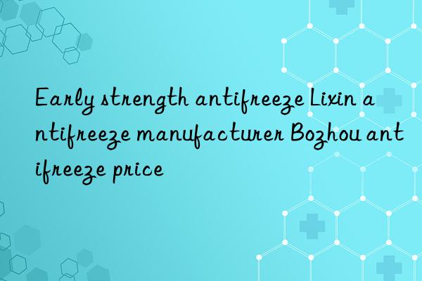 early strength antifreeze lixin antifreeze manufacturer bozhou antifreeze price