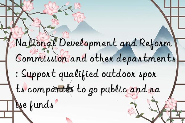 national development and reform commission and other departments: support qualified outdoor sports companies to go public and raise funds