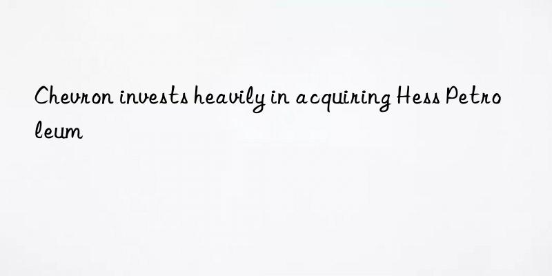 chevron invests heavily in acquiring hess petroleum