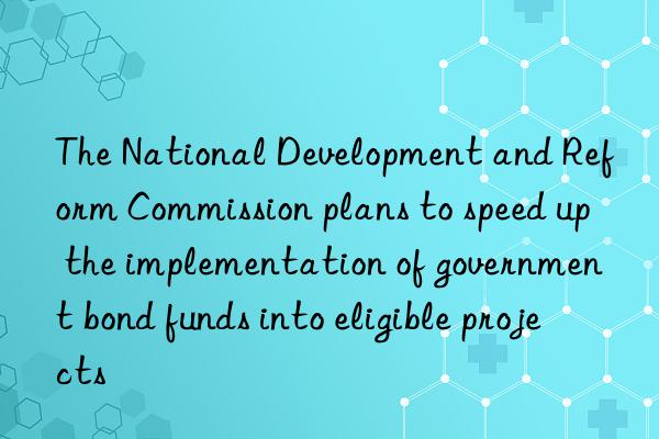 the national development and reform commission plans to speed up the implementation of government bond funds into eligible projects