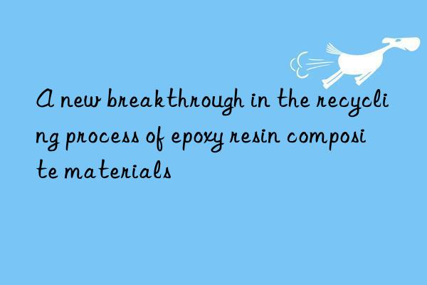 a new breakthrough in the recycling process of epoxy resin composite materials