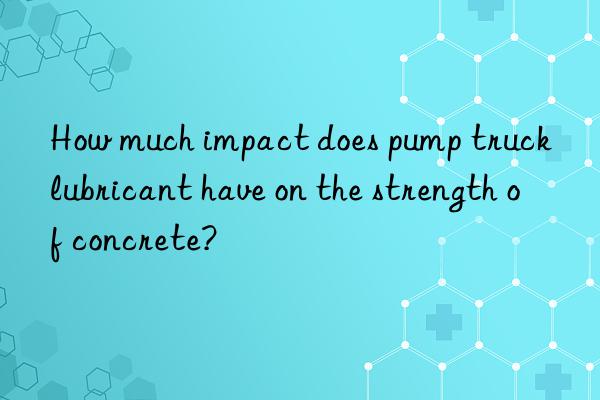 how much impact does pump truck lubricant have on the strength of concrete?