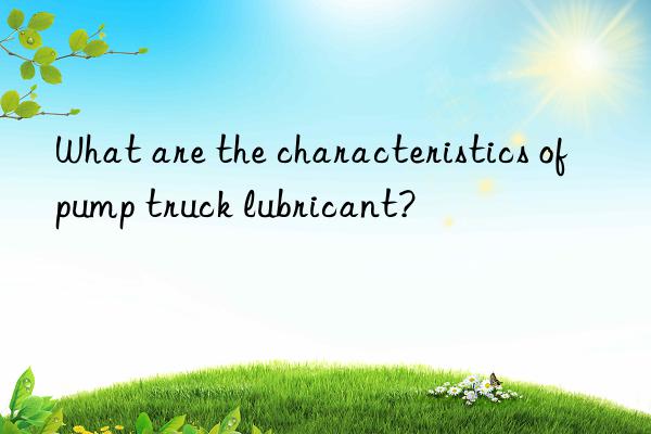 what are the characteristics of pump truck lubricant?