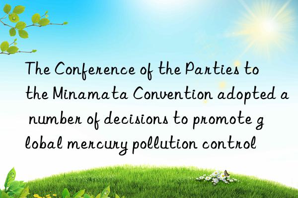 the conference of the parties to the minamata convention adopted a number of decisions to promote global mercury pollution control