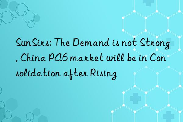 sunsirs: the demand is not strong, china pa6 market will be in consolidation after rising